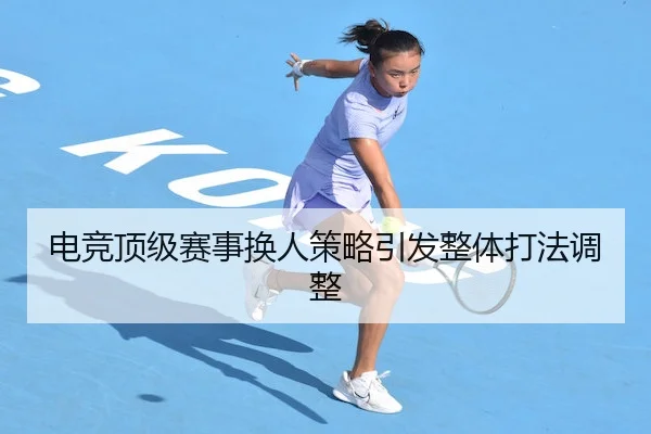 电竞顶级赛事换人策略引发整体打法调整